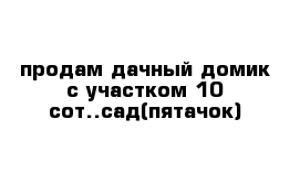 продам дачный домик с участком 10 сот..сад(пятачок)